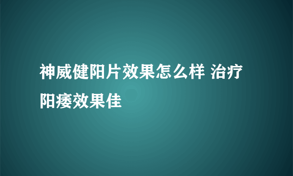 神威健阳片效果怎么样 治疗阳痿效果佳