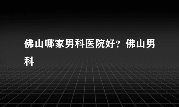 佛山哪家男科医院好？佛山男科