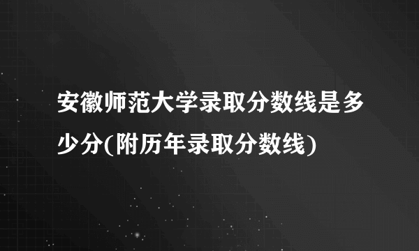 安徽师范大学录取分数线是多少分(附历年录取分数线)