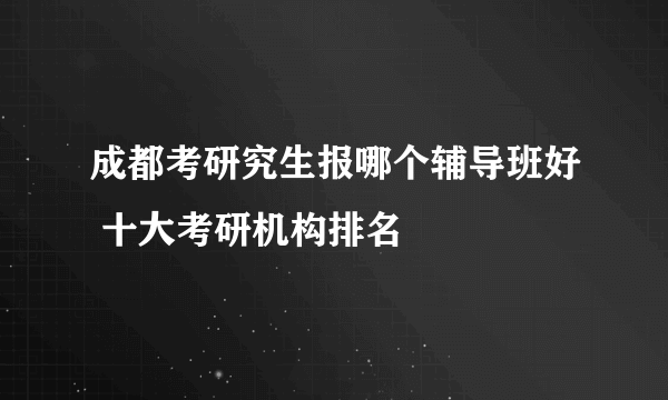 成都考研究生报哪个辅导班好 十大考研机构排名