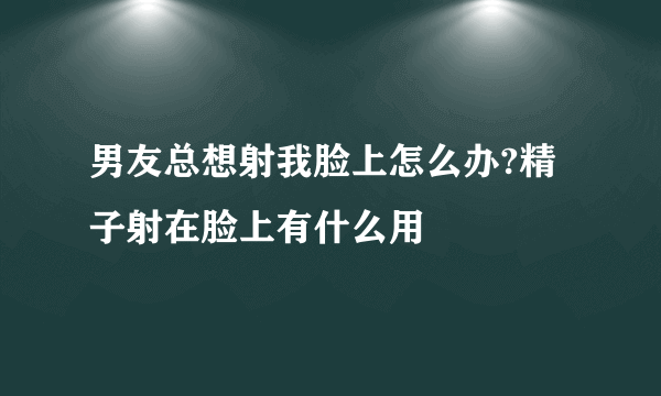 男友总想射我脸上怎么办?精子射在脸上有什么用