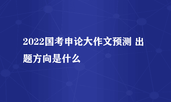 2022国考申论大作文预测 出题方向是什么