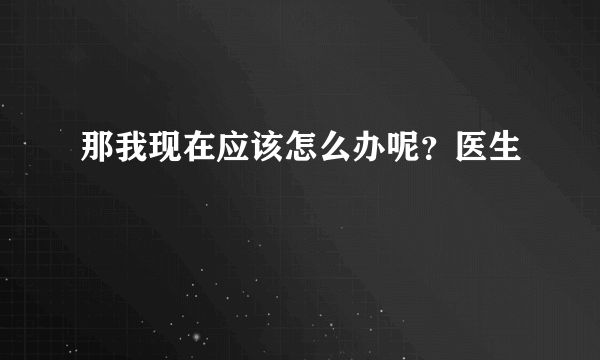 那我现在应该怎么办呢？医生