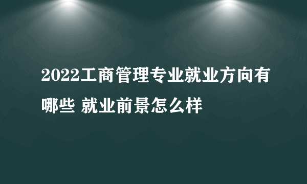 2022工商管理专业就业方向有哪些 就业前景怎么样