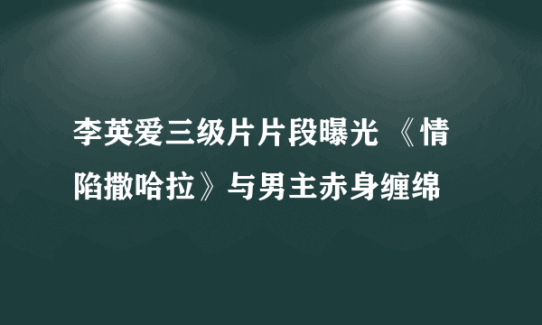 李英爱三级片片段曝光 《情陷撒哈拉》与男主赤身缠绵