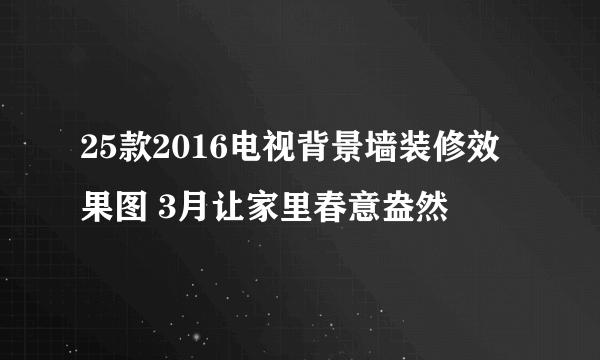 25款2016电视背景墙装修效果图 3月让家里春意盎然