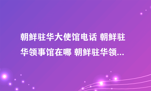 朝鲜驻华大使馆电话 朝鲜驻华领事馆在哪 朝鲜驻华领事馆一览