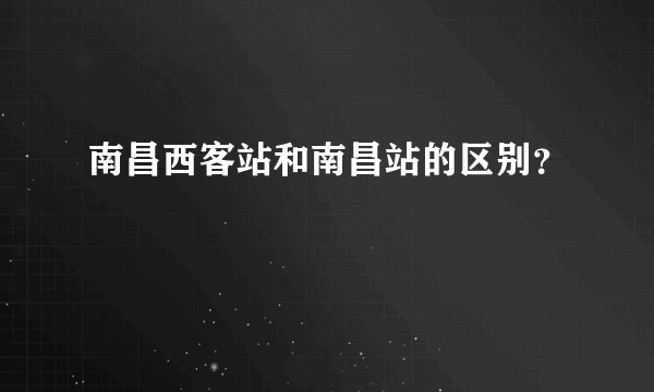 南昌西客站和南昌站的区别？