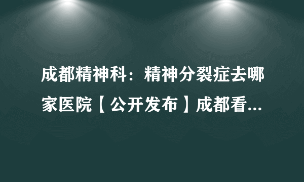 成都精神科：精神分裂症去哪家医院【公开发布】成都看精神病去哪家医院好