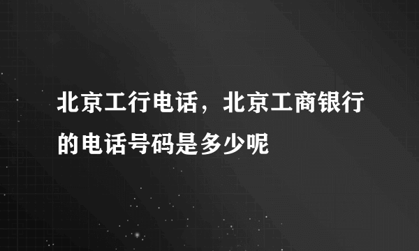 北京工行电话，北京工商银行的电话号码是多少呢