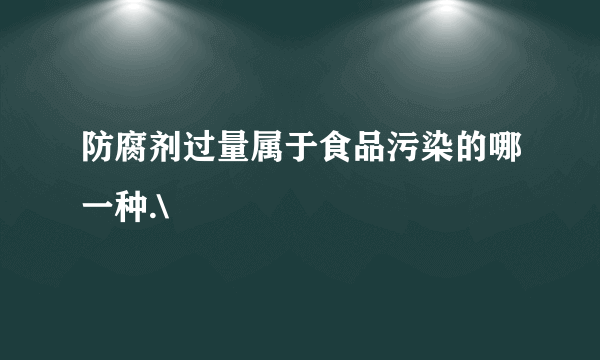 防腐剂过量属于食品污染的哪一种.\