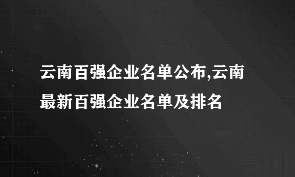 云南百强企业名单公布,云南最新百强企业名单及排名