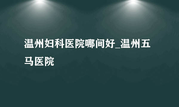 温州妇科医院哪间好_温州五马医院