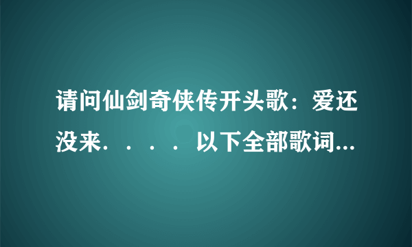 请问仙剑奇侠传开头歌：爱还没来．．．．以下全部歌词是什么？一定要回答出所有歌词，谢谢！