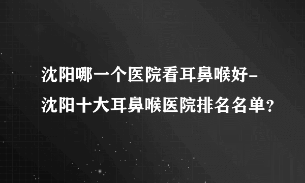 沈阳哪一个医院看耳鼻喉好-沈阳十大耳鼻喉医院排名名单？