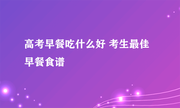 高考早餐吃什么好 考生最佳早餐食谱