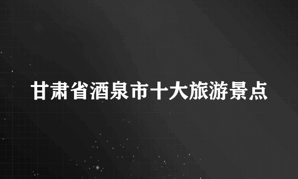 甘肃省酒泉市十大旅游景点