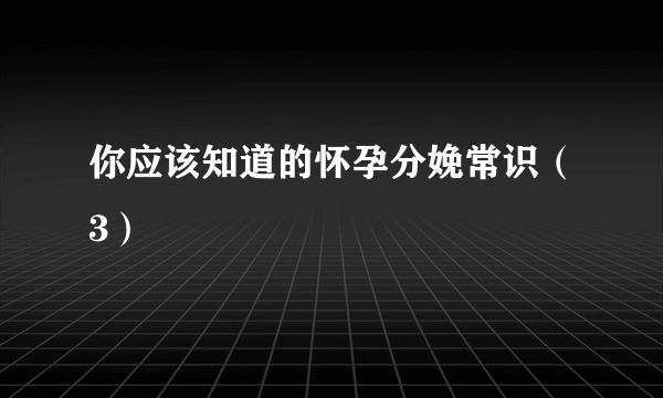 你应该知道的怀孕分娩常识（3）