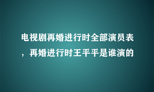 电视剧再婚进行时全部演员表，再婚进行时王平平是谁演的