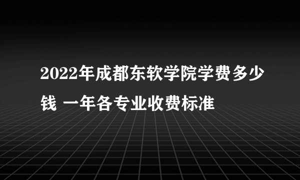 2022年成都东软学院学费多少钱 一年各专业收费标准