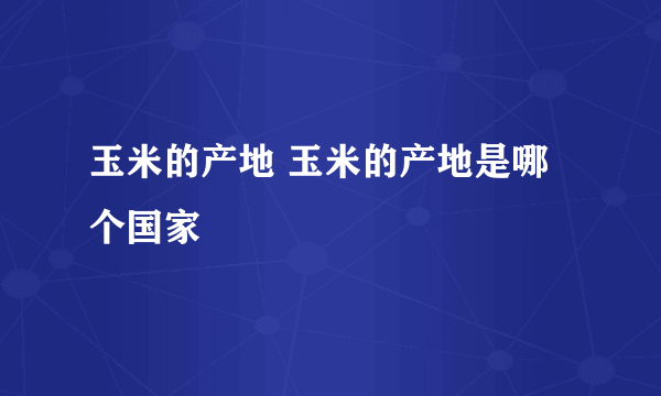 玉米的产地 玉米的产地是哪个国家