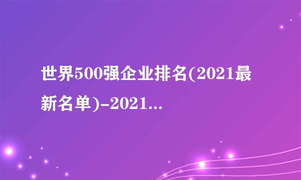 世界500强企业排名(2021最新名单)-2021世界500强公司排名