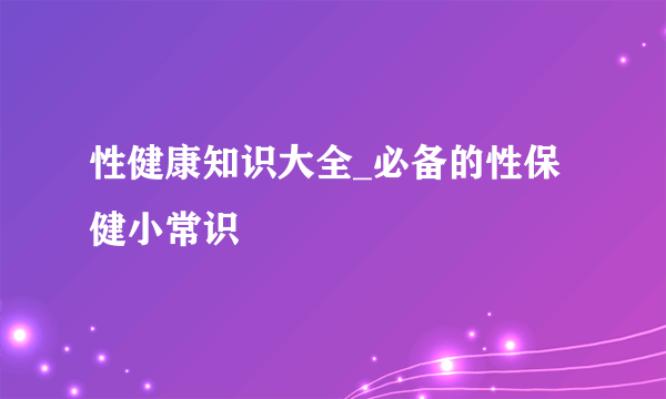 性健康知识大全_必备的性保健小常识