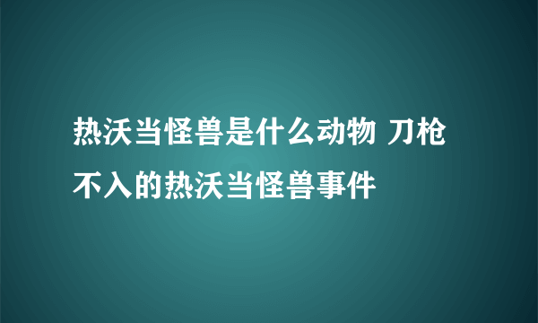 热沃当怪兽是什么动物 刀枪不入的热沃当怪兽事件