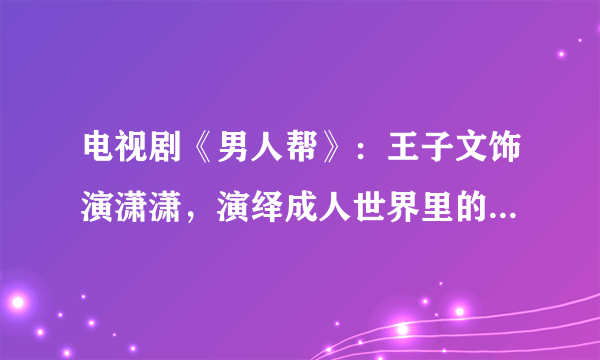 电视剧《男人帮》：王子文饰演潇潇，演绎成人世界里的美好童话