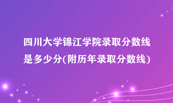 四川大学锦江学院录取分数线是多少分(附历年录取分数线)