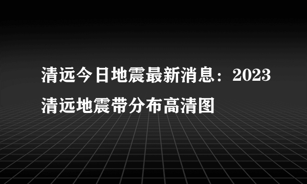 清远今日地震最新消息：2023清远地震带分布高清图