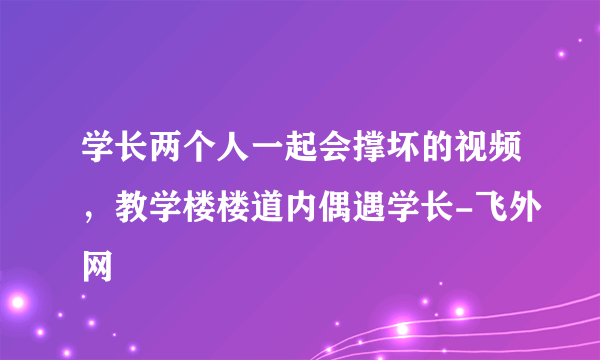 学长两个人一起会撑坏的视频，教学楼楼道内偶遇学长-飞外网