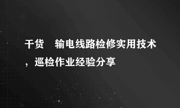 干货∣输电线路检修实用技术，巡检作业经验分享