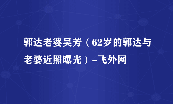 郭达老婆吴芳（62岁的郭达与老婆近照曝光）-飞外网