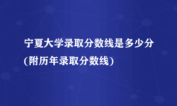 宁夏大学录取分数线是多少分(附历年录取分数线)