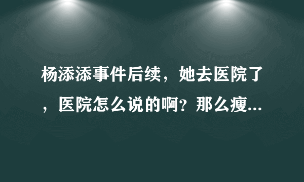 杨添添事件后续，她去医院了，医院怎么说的啊？那么瘦医院没有定语？