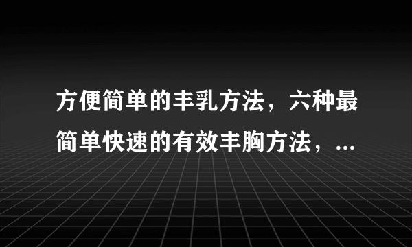 方便简单的丰乳方法，六种最简单快速的有效丰胸方法，最简单的丰胸方法大全，详解怎样丰乳最简单有效