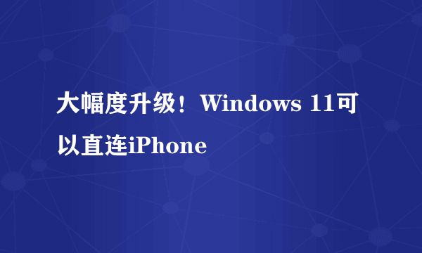 大幅度升级！Windows 11可以直连iPhone