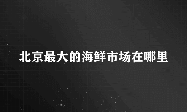 北京最大的海鲜市场在哪里