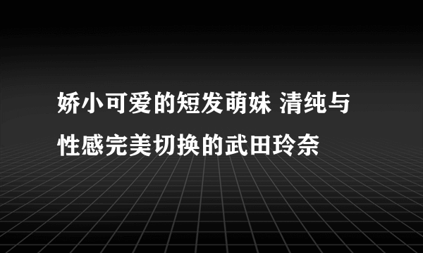 娇小可爱的短发萌妹 清纯与性感完美切换的武田玲奈