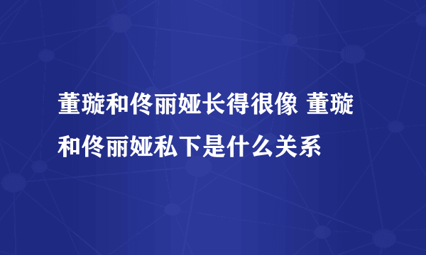 董璇和佟丽娅长得很像 董璇和佟丽娅私下是什么关系