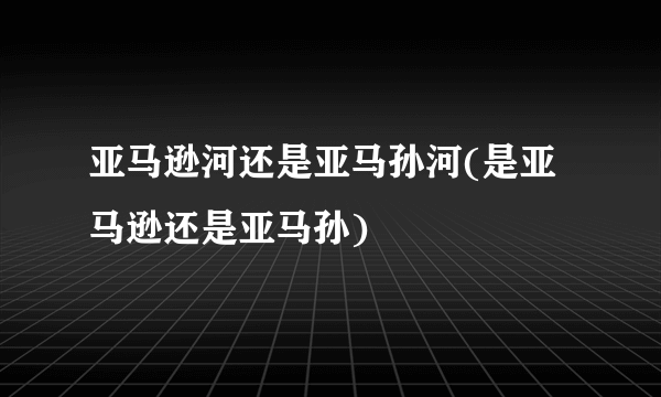 亚马逊河还是亚马孙河(是亚马逊还是亚马孙)