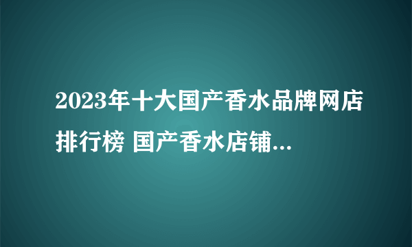 2023年十大国产香水品牌网店排行榜 国产香水店铺推荐【好店榜】