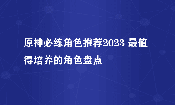 原神必练角色推荐2023 最值得培养的角色盘点