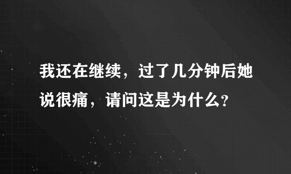 我还在继续，过了几分钟后她说很痛，请问这是为什么？