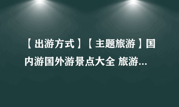 【出游方式】【主题旅游】国内游国外游景点大全 旅游主题推荐