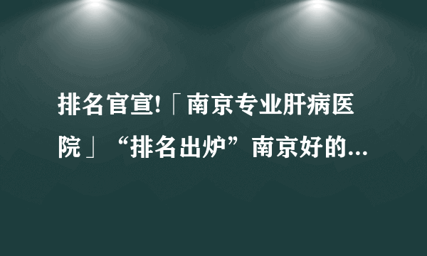 排名官宣!「南京专业肝病医院」“排名出炉”南京好的肝病医院前五名