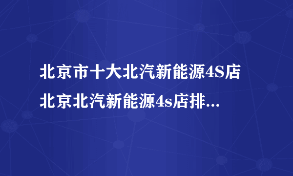 北京市十大北汽新能源4S店 北京北汽新能源4s店排行榜 北京北汽新能源经销商