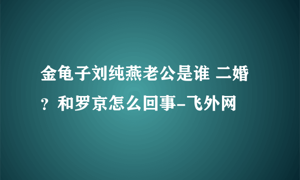 金龟子刘纯燕老公是谁 二婚？和罗京怎么回事-飞外网