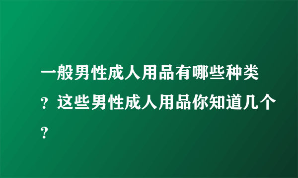 一般男性成人用品有哪些种类？这些男性成人用品你知道几个？